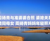 周扬青与准婆婆合照 婆媳关系情同母女 周扬青妈妈年轻照片