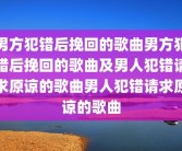 男方犯错后挽回的歌曲男方犯错后挽回的歌曲及男人犯错请求原谅的歌曲男人犯错请求原谅的歌曲
