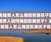 离婚男人怎么挽回前妻孩子离婚男人如何挽回前妻孩子？离婚男人怎么挽回前妻孩子呢