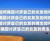 如何挽回讨厌自己的女友如何挽回讨厌自己的女友及如何挽回讨厌自己的女友的男生如何挽回讨厌自己的女友的男生