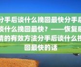 分手后谈什么挽回最快分手后谈什么挽回最快？——恢复感情的有效方法分手后谈什么挽回最快的话