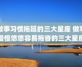 做事习惯拖延的三大星座 做事慢慢悠悠容易拖沓的三大星座