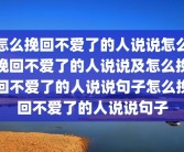 怎么挽回不爱了的人说说怎么挽回不爱了的人说说及怎么挽回不爱了的人说说句子怎么挽回不爱了的人说说句子