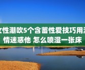 女性潮吹5个含蓄性爱技巧用激情迷惑他 怎么喷湿一张床