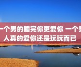 一个男的睡完你更爱你 一个男人真的爱你还是玩玩而已 