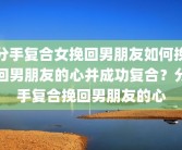 分手复合女挽回男朋友如何挽回男朋友的心并成功复合？分手复合挽回男朋友的心