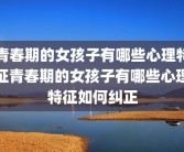 青春期的女孩子有哪些心理特征青春期的女孩子有哪些心理特征如何纠正