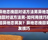 异地恋挽回对话方法男异地恋挽回对话方法男-如何用技巧挽回异地恋男友？异地恋挽回男友技巧