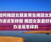 如何挽回女朋友男生挽回女友的话该怎样做 挽回女友最好的办法是怎样的