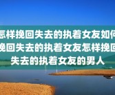 怎样挽回失去的执着女友如何挽回失去的执着女友怎样挽回失去的执着女友的男人