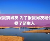 报复前男友 为了报复男友杨伟找了陌生人 
