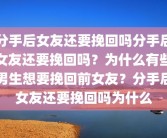 分手后女友还要挽回吗分手后女友还要挽回吗？为什么有些男生想要挽回前女友？分手后女友还要挽回吗为什么