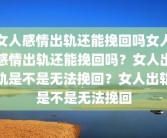 女人感情出轨还能挽回吗女人感情出轨还能挽回吗？女人出轨是不是无法挽回？女人出轨是不是无法挽回
