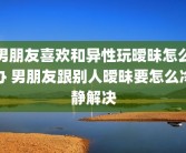 男朋友喜欢和异性玩暧昧怎么办 男朋友跟别人暧昧要怎么冷静解决