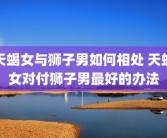 天蝎女与狮子男如何相处 天蝎女对付狮子男最好的办法