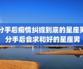 分手后痴情纠缠到底的星座男 分手后会求和好的星座男