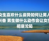 女生喜欢什么姿势如何让男人兴奋 男生做什么动作会让女生彻底沦陷
