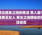 男女朋友之间的情话 男人需不需要丑女人 男女之间暧昧的情话成语
