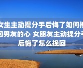 女生主动提分手后悔了如何挽回男友的心 女朋友主动提分手后悔了怎么挽回