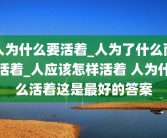 人为什么要活着_人为了什么而活着_人应该怎样活着 人为什么活着这是最好的答案