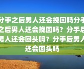 分手之后男人还会挽回吗分手之后男人还会挽回吗？分手后男人还会回头吗？分手后男人还会回头吗