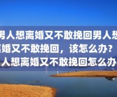 男人想离婚又不敢挽回男人想离婚又不敢挽回，该怎么办？男人想离婚又不敢挽回怎么办