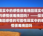现实中的感情很难挽回现实中的感情很难挽回吗？——探究挽回感情的可能性现实中的感情很难挽回吗