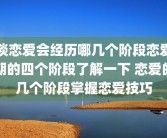 谈恋爱会经历哪几个阶段恋爱期的四个阶段了解一下 恋爱的几个阶段掌握恋爱技巧