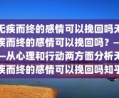 无疾而终的感情可以挽回吗无疾而终的感情可以挽回吗？——从心理和行动两方面分析无疾而终的感情可以挽回吗知乎