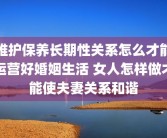 维护保养长期性关系怎么才能运营好婚姻生活 女人怎样做才能使夫妻关系和谐