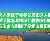 女人删除了你怎么挽回女人删除了你怎么挽回？教你实用的方法女人删除了你怎么挽回她