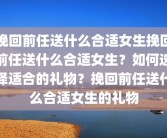 挽回前任送什么合适女生挽回前任送什么合适女生？如何选择适合的礼物？挽回前任送什么合适女生的礼物