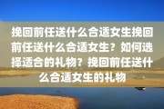 挽回前任送什么合适女生挽回前任送什么合适女生？如何选择适合的礼物？挽回前任送什么合适女生的礼物