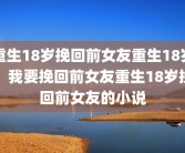重生18岁挽回前女友重生18岁，我要挽回前女友重生18岁挽回前女友的小说