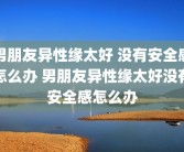男朋友异性缘太好 没有安全感怎么办 男朋友异性缘太好没有安全感怎么办