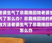 老婆生气了总裁挽回她老婆生气了怎么办？总裁挽回她的有效方法老婆生气了总裁挽回她怎么办