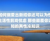 如何做爱出新招你还可以为性生活性前戏忧虑 那些颠覆你认知的两性冷知识