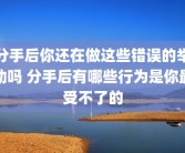分手后你还在做这些错误的举动吗 分手后有哪些行为是你最受不了的