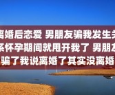 离婚后恋爱 男朋友骗我发生关系怀孕期间就甩开我了 男朋友骗了我说离婚了其实没离婚