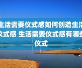 生活需要仪式感如何创造生活仪式感 生活需要仪式感有哪些仪式
