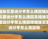 姐妹见面说分手怎么挽回姐妹见面说分手怎么挽回及姐妹见面说分手怎么挽回她姐妹见面说分手怎么挽回她