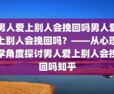 男人爱上别人会挽回吗男人爱上别人会挽回吗？——从心理学角度探讨男人爱上别人会挽回吗知乎