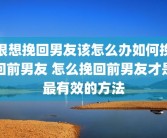 很想挽回男友该怎么办如何挽回前男友 怎么挽回前男友才是最有效的方法