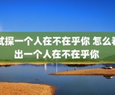 试探一个人在不在乎你 怎么看出一个人在不在乎你 