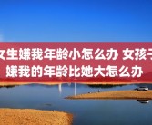 女生嫌我年龄小怎么办 女孩子嫌我的年龄比她大怎么办 