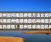 郑州如何挽回感情方法女如何利用郑州情感挽回机构挽回女友的感情？郑州情感挽回机构