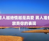 男人越绝情越是真爱 男人准备放弃你的表现 