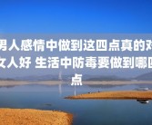 男人感情中做到这四点真的对女人好 生活中防毒要做到哪四点