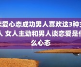 恋爱心态成功男人喜欢这3种女人 女人主动和男人谈恋爱是什么心态