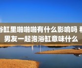 浴缸里啪啪啪有什么影响吗 和男友一起泡浴缸意味什么